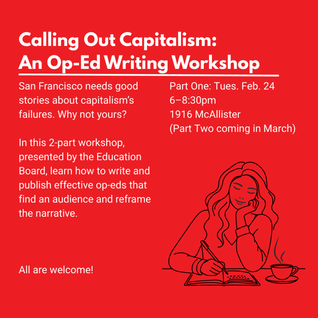Flier for Calling Out Capitalism: An Op-ed writing workshop. San Francisco needs good stories about capitalism's failures. Why not yours? In this two part workshop, presented by the Education Board, learn how to write and publish effective op-eds that find an audience and reframe the narrative. All are welcome!